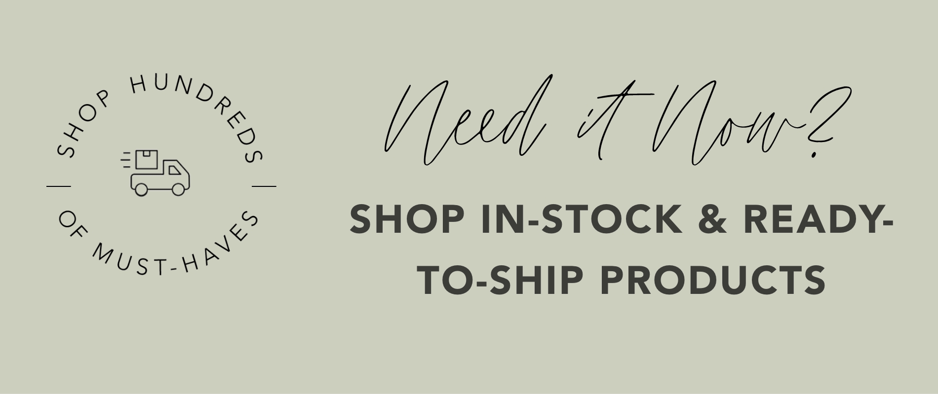 Need it Now? Shop In Stock & Ready-To-Ship-Products
